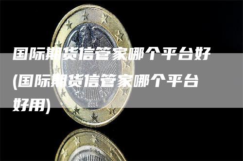 国际期货信管家哪个平台好(国际期货信管家哪个平台好用)