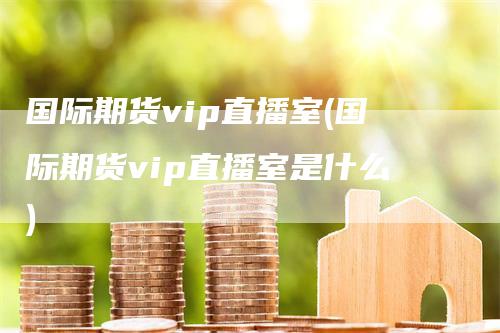 国际期货vip直播室(国际期货vip直播室是什么)