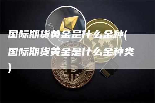 国际期货黄金是什么金种(国际期货黄金是什么金种类)