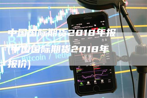 中国国际期货2018年报(中国国际期货2018年报价)