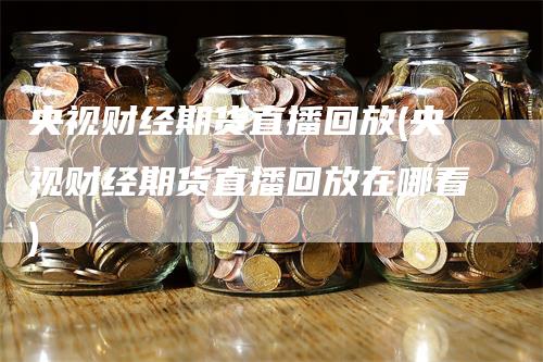 央视财经期货直播回放(央视财经期货直播回放在哪看)