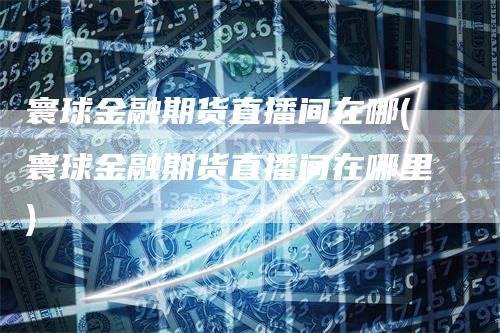 寰球金融期货直播间在哪(寰球金融期货直播间在哪里)