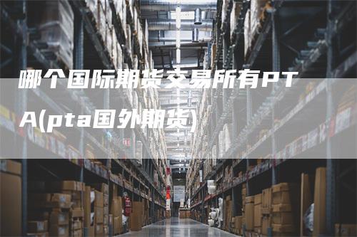 哪个国际期货交易所有PTA(pta国外期货)