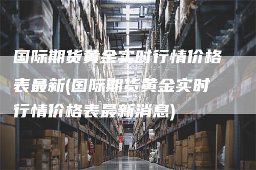 国际期货黄金实时行情价格表最新(国际期货黄金实时行情价格表最新消息)