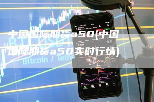 中国国际期货a50(中国国际期货a50实时行情)