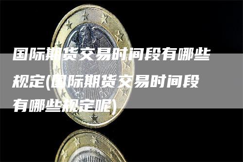 国际期货交易时间段有哪些规定(国际期货交易时间段有哪些规定呢)