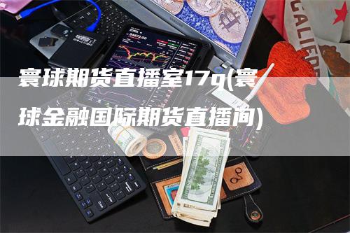 寰球期货直播室17q(寰球金融国际期货直播间)