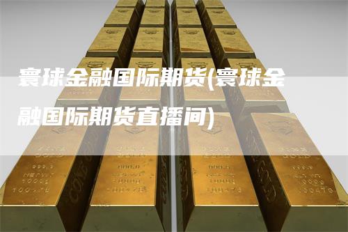 寰球金融国际期货(寰球金融国际期货直播间)