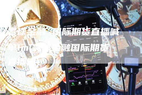 寰球金融 国际期货直播喊单lm(寰球金融国际期货直播间)