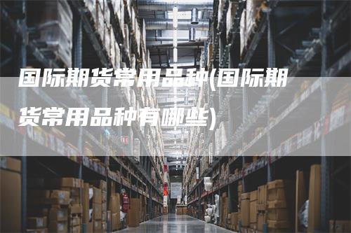 国际期货常用品种(国际期货常用品种有哪些)