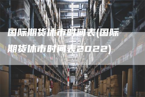 国际期货休市时间表(国际期货休市时间表2022)