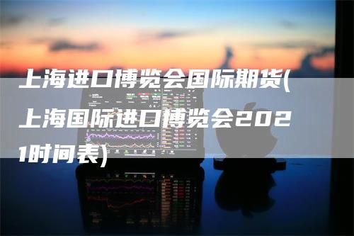 上海进口博览会国际期货(上海国际进口博览会2021时间表)