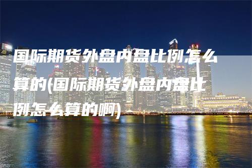 国际期货外盘内盘比例怎么算的(国际期货外盘内盘比例怎么算的啊)