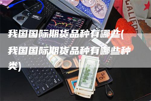 我国国际期货品种有哪些(我国国际期货品种有哪些种类)