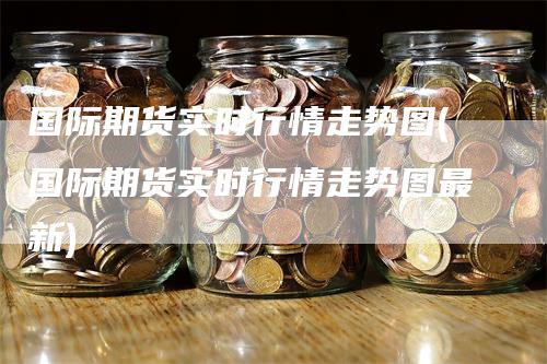 国际期货实时行情走势图(国际期货实时行情走势图最新)