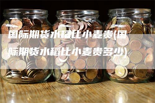 国际期货水稻比小麦贵(国际期货水稻比小麦贵多少)