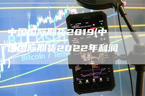 中国国际期货2019(中国国际期货2022年利润)