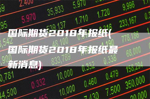 国际期货2018年报纸(国际期货2018年报纸最新消息)