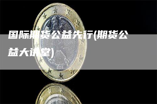 国际期货公益先行(期货公益大讲堂)