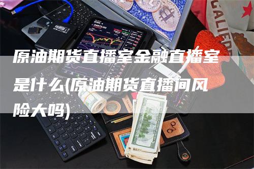 原油期货直播室金融直播室是什么(原油期货直播间风险大吗)