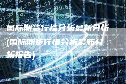 国际期货行情分析最新分析(国际期货行情分析最新分析报告)