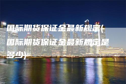 国际期货保证金最新规定(国际期货保证金最新规定是多少)