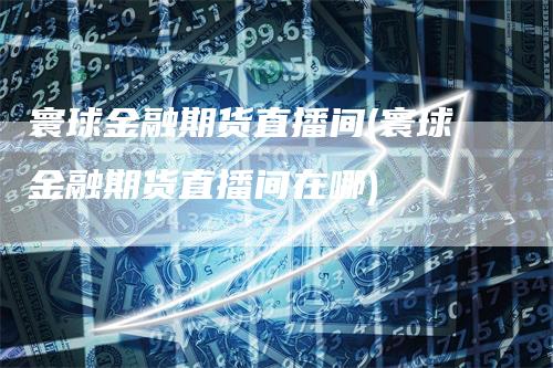 寰球金融期货直播间(寰球金融期货直播间在哪)