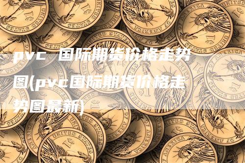 pvc 国际期货价格走势图(pvc国际期货价格走势图最新)