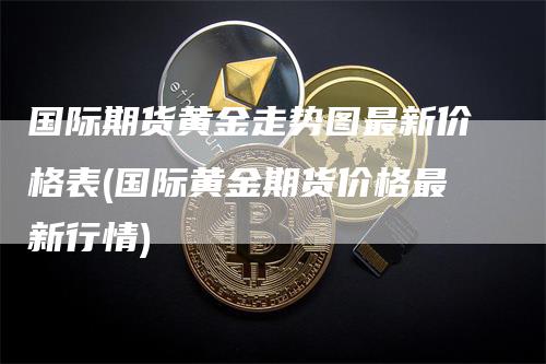 国际期货黄金走势图最新价格表(国际黄金期货价格最新行情)