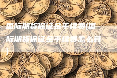 国际期货保证金手续费(国际期货保证金手续费怎么算)