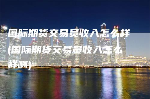 国际期货交易员收入怎么样(国际期货交易员收入怎么样啊)