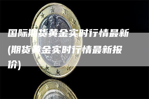 国际期货黄金实时行情最新(期货黄金实时行情最新报价)