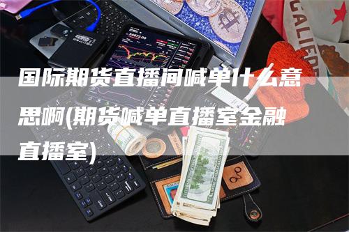 国际期货直播间喊单什么意思啊(期货喊单直播室金融直播室)