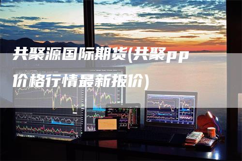 共聚源国际期货(共聚pp价格行情最新报价)