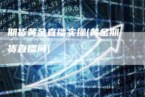 期货黄金直播实操(黄金期货直播间)