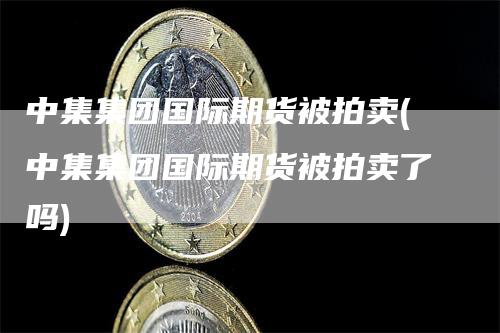 中集集团国际期货被拍卖(中集集团国际期货被拍卖了吗)