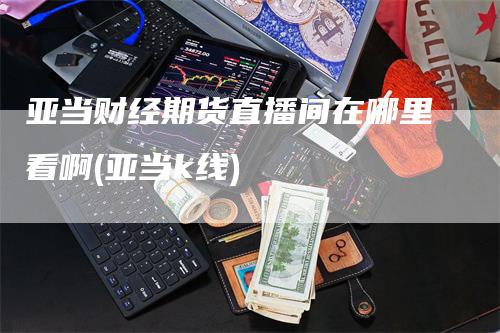 亚当财经期货直播间在哪里看啊(亚当k线)