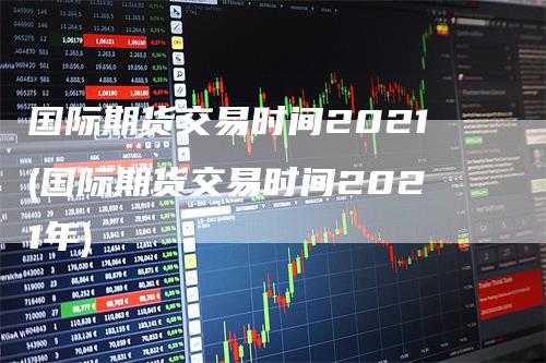 国际期货交易时间2021(国际期货交易时间2021年)