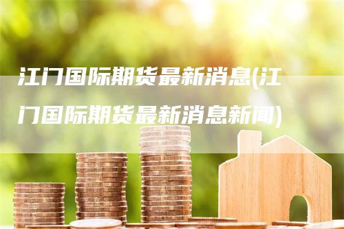 江门国际期货最新消息(江门国际期货最新消息新闻)