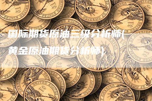 国际期货原油三级分析师(黄金原油期货分析师)