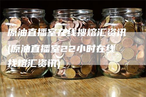 原油直播室在线搜熔汇资讯(原油直播室22小时在线找熔汇资讯)