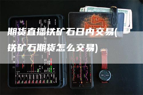 期货直播铁矿石日内交易(铁矿石期货怎么交易)