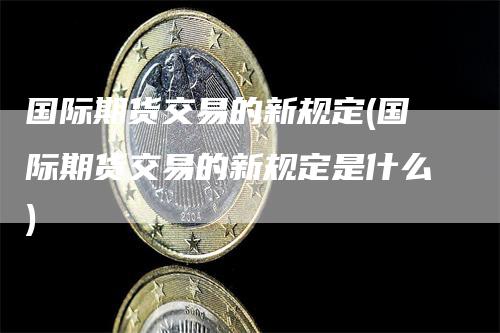 国际期货交易的新规定(国际期货交易的新规定是什么)