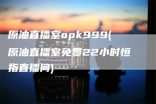 原油直播室opk999(原油直播室免费22小时恒指直播间)