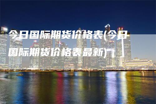 今日国际期货价格表(今日国际期货价格表最新)