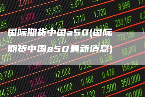 国际期货中国a50(国际期货中国a50最新消息)