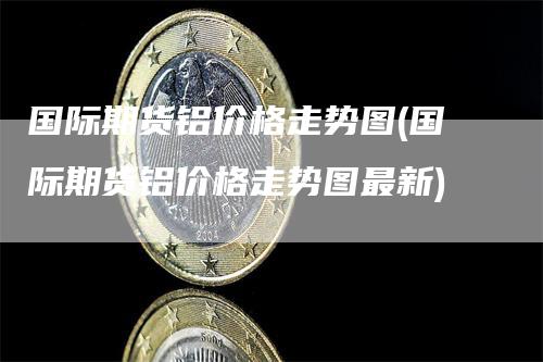 国际期货铝价格走势图(国际期货铝价格走势图最新)