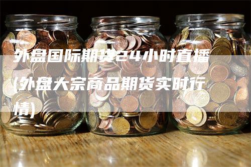 外盘国际期货24小时直播(外盘大宗商品期货实时行情)