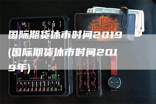 国际期货休市时间2019(国际期货休市时间2019年)