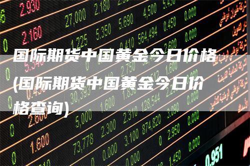 国际期货中国黄金今日价格(国际期货中国黄金今日价格查询)